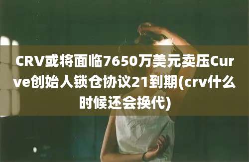 CRV或将面临7650万美元卖压Curve创始人锁仓协议21到期(crv什么时候还会换代)