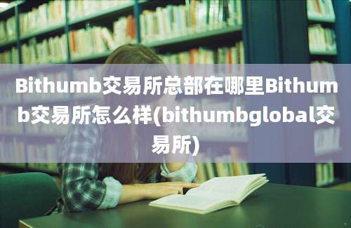 Bithumb交易所总部在哪里Bithumb交易所怎么样(bithumbglobal交易所)