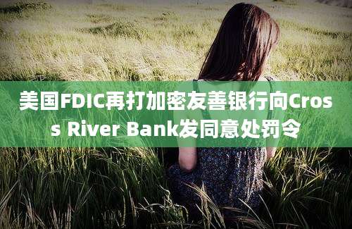 美国FDIC再打加密友善银行向Cross River Bank发同意处罚令