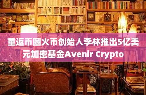 重返币圈火币创始人李林推出5亿美元加密基金Avenir Crypto