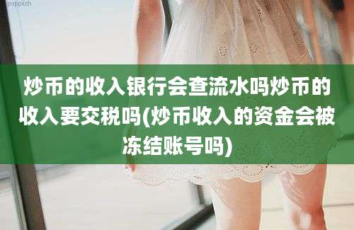 炒币的收入银行会查流水吗炒币的收入要交税吗(炒币收入的资金会被冻结账号吗)