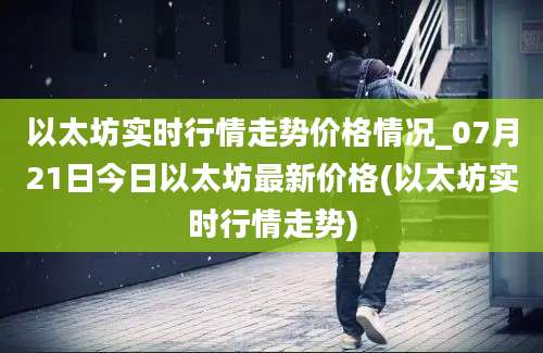 以太坊实时行情走势价格情况_07月21日今日以太坊最新价格(以太坊实时行情走势)