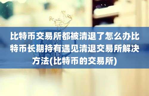 比特币交易所都被清退了怎么办比特币长期持有遇见清退交易所解决方法(比特币的交易所)