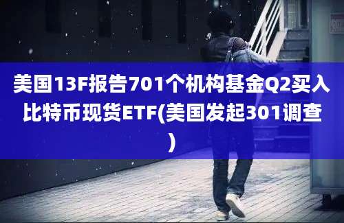 美国13F报告701个机构基金Q2买入比特币现货ETF(美国发起301调查)