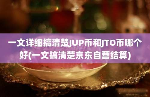 一文详细搞清楚JUP币和JTO币哪个好(一文搞清楚京东自营结算)