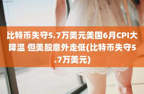 比特币失守5.7万美元美国6月CPI大降温 但美股意外走低(比特币失守5.7万美元)