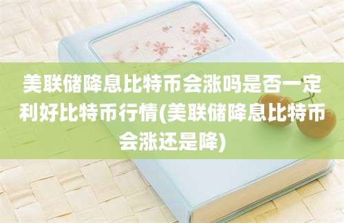 美联储降息比特币会涨吗是否一定利好比特币行情(美联储降息比特币会涨还是降)