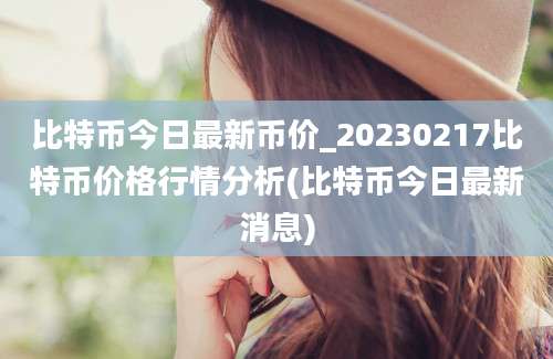 比特币今日最新币价_20230217比特币价格行情分析(比特币今日最新消息)