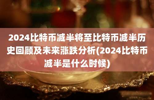 2024比特币减半将至比特币减半历史回顾及未来涨跌分析(2024比特币减半是什么时候)