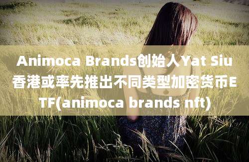 Animoca Brands创始人Yat Siu香港或率先推出不同类型加密货币ETF(animoca brands nft)