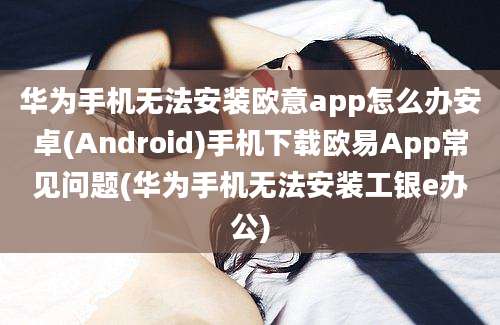 华为手机无法安装欧意app怎么办安卓(Android)手机下载欧易App常见问题(华为手机无法安装工银e办公)