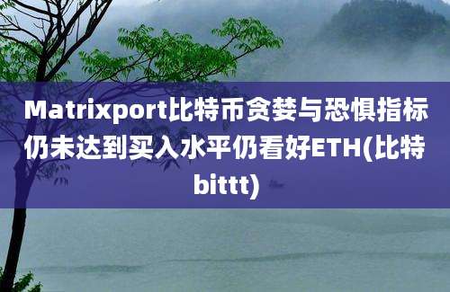 Matrixport比特币贪婪与恐惧指标仍未达到买入水平仍看好ETH(比特bittt)