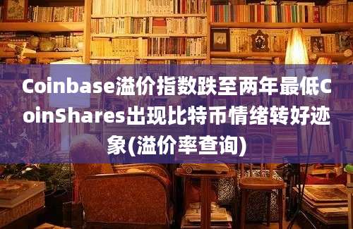 Coinbase溢价指数跌至两年最低CoinShares出现比特币情绪转好迹象(溢价率查询)