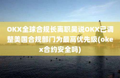 OKX全球合规长离职吴说OKX已调整美国合规部门为最高优先级(okex合约安全吗)