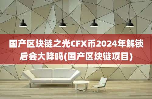 国产区块链之光CFX币2024年解锁后会大降吗(国产区块链项目)