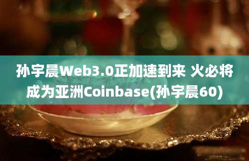 孙宇晨Web3.0正加速到来 火必将成为亚洲Coinbase(孙宇晨60)