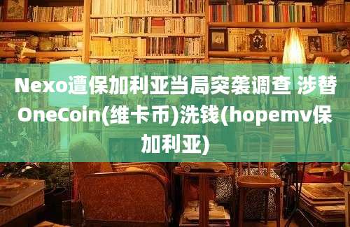 Nexo遭保加利亚当局突袭调查 涉替OneCoin(维卡币)洗钱(hopemv保加利亚)