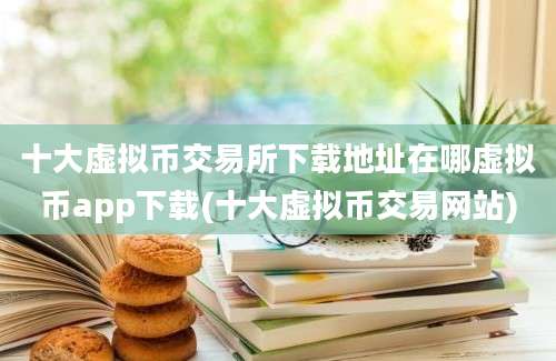 十大虚拟币交易所下载地址在哪虚拟币app下载(十大虚拟币交易网站)