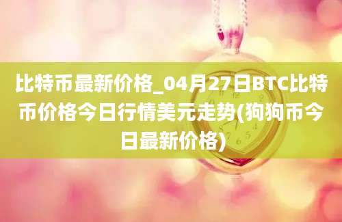 比特币最新价格_04月27日BTC比特币价格今日行情美元走势(狗狗币今日最新价格)