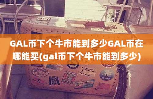 GAL币下个牛市能到多少GAL币在哪能买(gal币下个牛市能到多少)