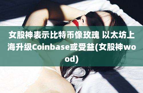 女股神表示比特币像玫瑰 以太坊上海升级Coinbase或受益(女股神wood)