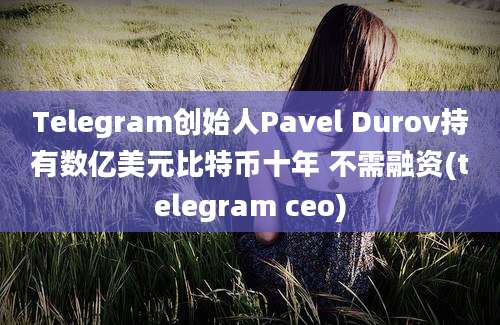 Telegram创始人Pavel Durov持有数亿美元比特币十年 不需融资(telegram ceo)