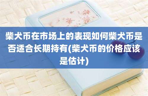 柴犬币在市场上的表现如何柴犬币是否适合长期持有(柴犬币的价格应该是估计)