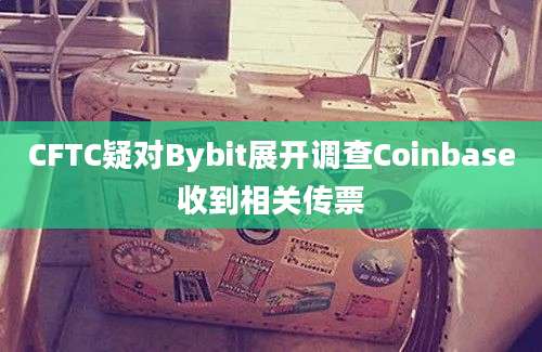 CFTC疑对Bybit展开调查Coinbase收到相关传票