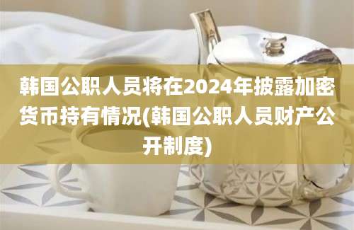 韩国公职人员将在2024年披露加密货币持有情况(韩国公职人员财产公开制度)