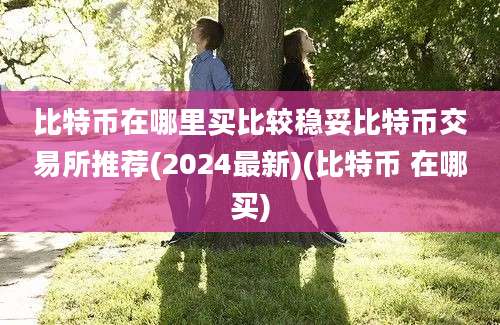 比特币在哪里买比较稳妥比特币交易所推荐(2024最新)(比特币 在哪买)