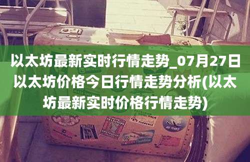 以太坊最新实时行情走势_07月27日以太坊价格今日行情走势分析(以太坊最新实时价格行情走势)