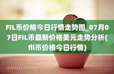 FIL币价格今日行情走势图_07月07日FIL币最新价格美元走势分析(fil币价格今日行情)