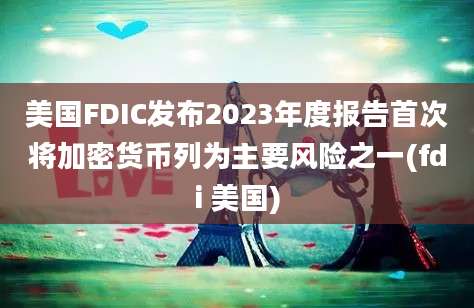 美国FDIC发布2023年度报告首次将加密货币列为主要风险之一(fdi 美国)