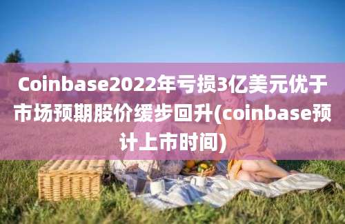 Coinbase2022年亏损3亿美元优于市场预期股价缓步回升(coinbase预计上市时间)