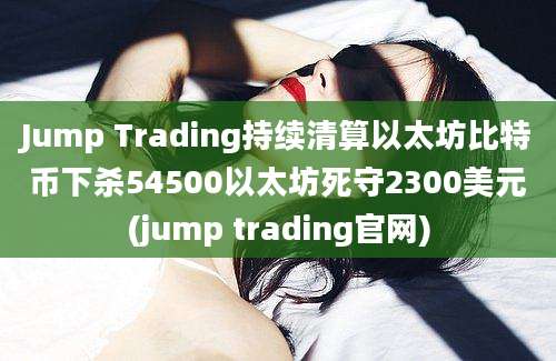 Jump Trading持续清算以太坊比特币下杀54500以太坊死守2300美元(jump trading官网)