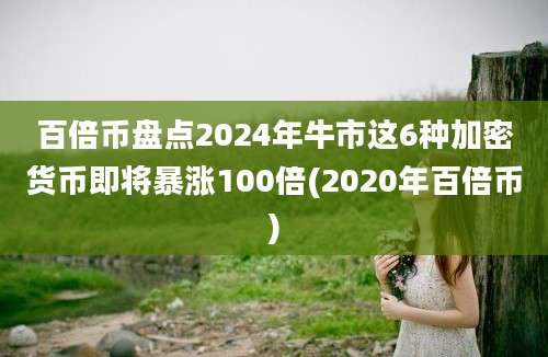 百倍币盘点2024年牛市这6种加密货币即将暴涨100倍(2020年百倍币)