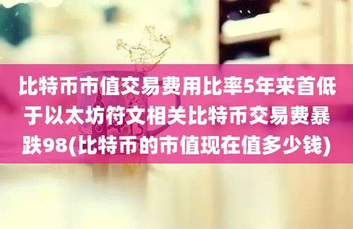 比特币市值交易费用比率5年来首低于以太坊符文相关比特币交易费暴跌98(比特币的市值现在值多少钱)