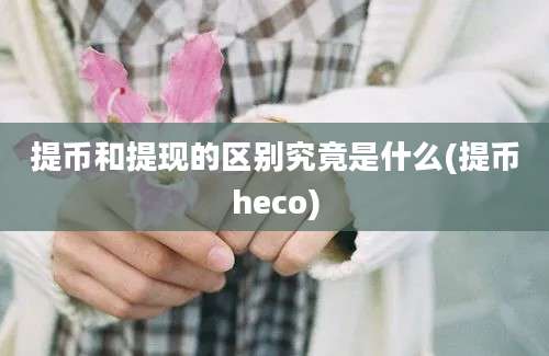 提币和提现的区别究竟是什么(提币heco)