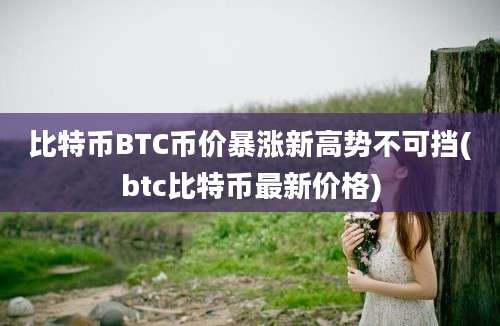 比特币BTC币价暴涨新高势不可挡(btc比特币最新价格)