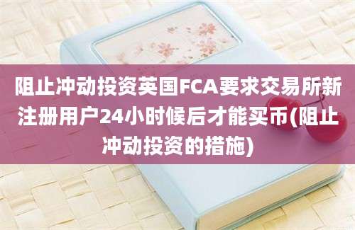 阻止冲动投资英国FCA要求交易所新注册用户24小时候后才能买币(阻止冲动投资的措施)