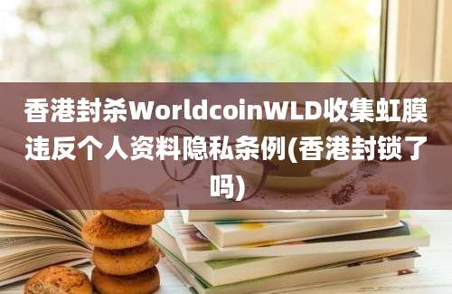 香港封杀WorldcoinWLD收集虹膜违反个人资料隐私条例(香港封锁了吗)