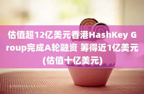 估值超12亿美元香港HashKey Group完成A轮融资 筹得近1亿美元(估值十亿美元)