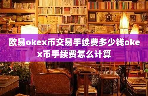 欧易okex币交易手续费多少钱okex币手续费怎么计算