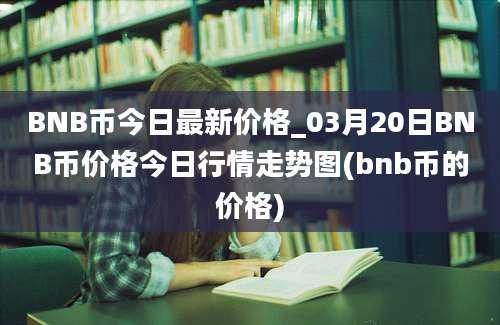 BNB币今日最新价格_03月20日BNB币价格今日行情走势图(bnb币的价格)