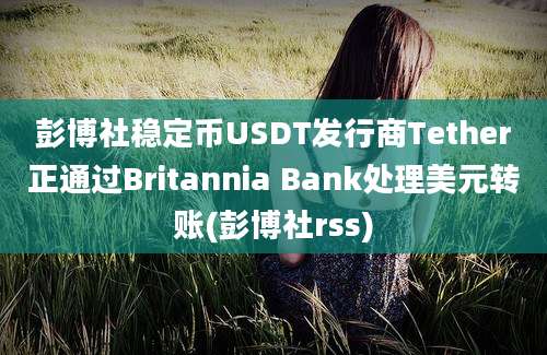 彭博社稳定币USDT发行商Tether正通过Britannia Bank处理美元转账(彭博社rss)