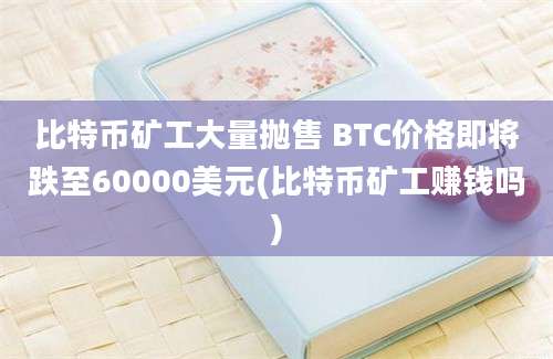 比特币矿工大量抛售 BTC价格即将跌至60000美元(比特币矿工赚钱吗)