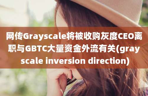 网传Grayscale将被收购灰度CEO离职与GBTC大量资金外流有关(gray scale inversion direction)