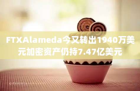 FTXAlameda今又转出1940万美元加密资产仍持7.47亿美元