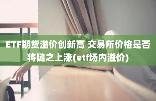 ETF期货溢价创新高 交易所价格是否将随之上涨(etf场内溢价)