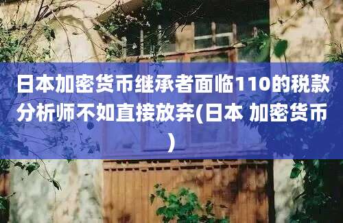 日本加密货币继承者面临110的税款分析师不如直接放弃(日本 加密货币)